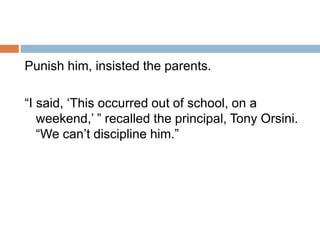 Punish him, insisted the parents.
“I said, ‘This occurred out of school, on a
weekend,’ ” recalled the principal, Tony Orsini.
“We can’t discipline him.”
 