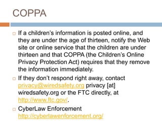 COPPA
 If a children’s information is posted online, and
they are under the age of thirteen, notify the Web
site or online service that the children are under
thirteen and that COPPA (the Children’s Online
Privacy Protection Act) requires that they remove
the information immediately.
 If they don’t respond right away, contact
privacy@wiredsafety.org privacy [at]
wiredsafety.org or the FTC directly, at
http://www.ftc.gov/.
 CyberLaw Enforcement
http://cyberlawenforcement.org/
 