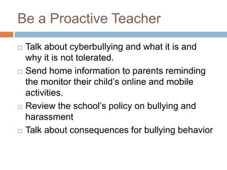 Be a Proactive Teacher
 Talk about cyberbullying and what it is and
why it is not tolerated.
 Send home information to parents reminding
the monitor their child’s online and mobile
activities.
 Review the school’s policy on bullying and
harassment
 Talk about consequences for bullying behavior
 
