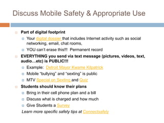 Discuss Mobile Safety & Appropriate Use
 Part of digital footprint
 Your digital dossier that includes Internet activity such as social
networking, email, chat rooms,
 YOU can’t erase this!!! Permanent record
 EVERYTHING you send via text message (pictures, videos, text,
audio…etc) is PUBLIC!!!
 Example: Detroit Mayor Kwame Kilpatrick
 Mobile “bullying” and “sexting” is public
 MTV Special on Sexting and Quiz
 Students should know their plans
 Bring in their cell phone plan and a bill
 Discuss what is charged and how much
 Give Students a Survey
Learn more specific safety tips at Connectsafely
 