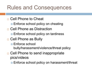 Rules and Consequences
 Cell Phone to Cheat
 Enforce school policy on cheating
 Cell Phone as Distraction
 Enforce school policy on tardiness
 Cell Phone as Bully
 Enforce school
bully/harassment/violence/threat policy
 Cell Phone to send inappropriate
pics/videos
 Enforce school policy on harassment/threat
 