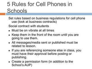 5 Rules for Cell Phones in
Schools
Set rules based on business regulations for cell phone
use (look at business contracts)
Social contract with students
 Must be on vibrate at all times
 Keep them in the front of the room until you are
going to use them.
 All messages/media sent or published must be
related to lesson.
 If you are referencing someone else in class, you
must have their approval before posting or
publishing.
 Create a permission form (in addition to the
School’s AUP)
 