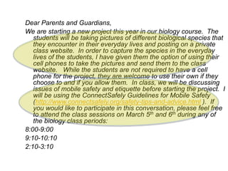 Dear Parents and Guardians,
We are starting a new project this year in our biology course. The
students will be taking pictures of different biological species that
they encounter in their everyday lives and posting on a private
class website. In order to capture the species in the everyday
lives of the students, I have given them the option of using their
cell phones to take the pictures and send them to the class
website. While the students are not required to have a cell
phone for the project, they are welcome to use their own if they
choose to and if you allow them. In class, we will be discussing
issues of mobile safety and etiquette before starting the project. I
will be using the ConnectSafely Guidelines for Mobile Safety
(http://www.connectsafely.org/safety-tips-and-advice.html ). If
you would like to participate in this conversation, please feel free
to attend the class sessions on March 5th and 6th during any of
the biology class periods:
8:00-9:00
9:10-10:10
2:10-3:10
 