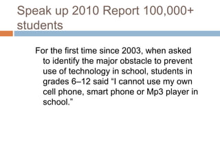Speak up 2010 Report 100,000+
students
For the first time since 2003, when asked
to identify the major obstacle to prevent
use of technology in school, students in
grades 6–12 said “I cannot use my own
cell phone, smart phone or Mp3 player in
school.”
 