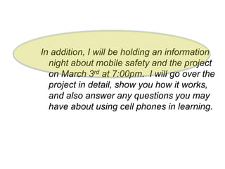In addition, I will be holding an information
night about mobile safety and the project
on March 3rd at 7:00pm. I will go over the
project in detail, show you how it works,
and also answer any questions you may
have about using cell phones in learning.
 