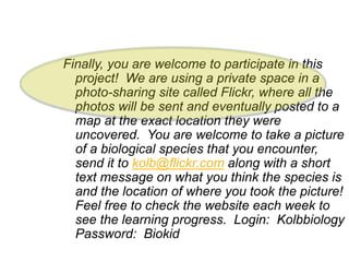 Finally, you are welcome to participate in this
project! We are using a private space in a
photo-sharing site called Flickr, where all the
photos will be sent and eventually posted to a
map at the exact location they were
uncovered. You are welcome to take a picture
of a biological species that you encounter,
send it to kolb@flickr.com along with a short
text message on what you think the species is
and the location of where you took the picture!
Feel free to check the website each week to
see the learning progress. Login: Kolbbiology
Password: Biokid
 