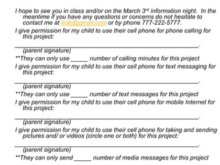 I hope to see you in class and/or on the March 3rd information night. In the
meantime if you have any questions or concerns do not hesitate to
contact me at kolb@gmail.com or by phone 777-222-5777.
I give permission for my child to use their cell phone for phone calling for
this project:
______________________________________________________.
(parent signature)
**They can only use _____ number of calling minutes for this project
I give permission for my child to use their cell phone for text messaging for
this project:
______________________________________________________.
(parent signature)
**They can only use _____ number of text messages for this project
I give permission for my child to use their cell phone for mobile Internet for
this project:
______________________________________________________.
(parent signature)
I give permission for my child to use their cell phone for taking and sending
pictures and/ or videos (circle one or both) for this project:
______________________________________________________.
(parent signature)
**They can only send _____ number of media messages for this project
 