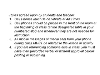 Rules agreed upon by students and teacher
1. Cell Phones Must Be on Vibrate at All Times
2. Cell phones should be placed in the front of the room at
the beginning of class (at the designated table in your
numbered slot) and whenever they are not needed for
instruction
3. All mobile messages or media sent from your phone
during class MUST be related to the lesson or activity
4. If you are referencing someone else in class, you must
have their (recorded verbal or written) approval before
posting or publishing.
 