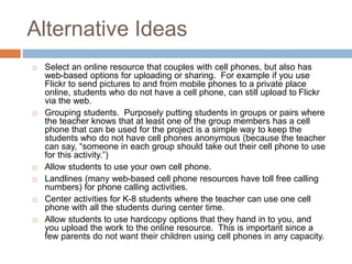 Alternative Ideas
 Select an online resource that couples with cell phones, but also has
web-based options for uploading or sharing. For example if you use
Flickr to send pictures to and from mobile phones to a private place
online, students who do not have a cell phone, can still upload to Flickr
via the web.
 Grouping students. Purposely putting students in groups or pairs where
the teacher knows that at least one of the group members has a cell
phone that can be used for the project is a simple way to keep the
students who do not have cell phones anonymous (because the teacher
can say, “someone in each group should take out their cell phone to use
for this activity.”)
 Allow students to use your own cell phone.
 Landlines (many web-based cell phone resources have toll free calling
numbers) for phone calling activities.
 Center activities for K-8 students where the teacher can use one cell
phone with all the students during center time.
 Allow students to use hardcopy options that they hand in to you, and
you upload the work to the online resource. This is important since a
few parents do not want their children using cell phones in any capacity.
 