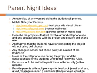 Parent Night Ideas
 An overview of why you are using the student cell phones.
 Mobile Safety for Parents
 http://www.whereoscope.com/ (track your kids via cell phone)
 http://www.safetyweb.com/ (monitor mobile use)
 http://www.picture-alert.com (parental control on mobile pics)
 Describe the project(s) that will revolve around cell phone use,
and any cost associated with the project and student cell phone
use.
 Alternatives that the students have for completing the project
without using cell phones
 Any change in school cell phone policy as a result of the
project(s).
 Rules of the cell phone use during the project and the
consequences for the students who do not follow the rules.
 Parents should be invited to participate in the activity (within
reason).
 Provide parents with multiple ways for feedback (email address,
a text message number, a voicemail (Google Voice would be
 