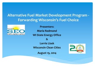 Alternative Fuel Market Development Program - Forwarding Wisconsin’s Fuel Choice 
Presenters: 
Maria Redmond 
WI State Energy Office 
& 
Lorrie Lisek 
Wisconsin Clean Cities 
August 19, 2014  