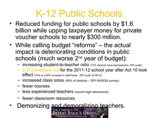 K-12 Public Schools
• Reduced funding for public schools by $1.6
  billion while upping taxpayer money for private
  voucher schools to nearly $300 million.
• While calling budget “reforms” – the actual
  impact is deteriorating conditions in public
  schools (much worse 2nd year of budget):
  – increasing student-to-teacher ratio (73% districts have lost teachers- DPI audit)
  – 2,312 positions cut for the 2011-12 school year after Act 10 took
    effect (This is a 50% increase in staff loses…DPI audit, 4/18/12)
  – increased class sizes (59% of districts – DPI WASDA survey)
  – fewer courses
  – less experienced teachers (record high retirements)
  – fewer classroom resources
• Demonizing and demoralizing teachers.
 