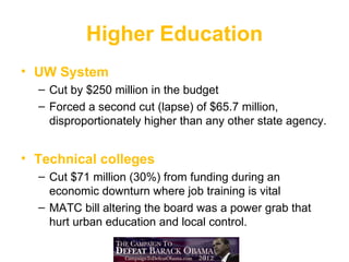Higher Education
• UW System
  – Cut by $250 million in the budget
  – Forced a second cut (lapse) of $65.7 million,
    disproportionately higher than any other state agency.


• Technical colleges
  – Cut $71 million (30%) from funding during an
    economic downturn where job training is vital
  – MATC bill altering the board was a power grab that
    hurt urban education and local control.
 