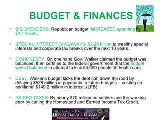 BUDGET & FINANCES
•   BIG SPENDERS: Republican budget INCREASED spending by
    $1.1 billion.

•   SPECIAL INTEREST GIVEAWAYS: $2.36 billion to wealthy special
    interests and corporate tax breaks over the next 10 years.

•   DISHONESTY: On one hand Gov. Walker claimed the budget was
    balanced, then certified to the federal government that the budget
    wasn’t balanced in attempt to kick 64,000 people off health care.

•   DEBT: Walker’s budget kicks the debt can down the road by
    delaying $528 million in payments to future budgets – costing an
    additional $149.2 million in interest. (LFB)

•   RAISED TAXES: By nearly $70 million on seniors and the working
    poor by cutting the Homestead and Earned Income Tax Credit.
 