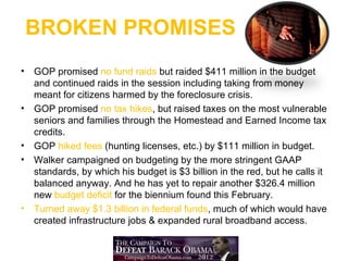 BROKEN PROMISES
•   GOP promised no fund raids but raided $411 million in the budget
    and continued raids in the session including taking from money
    meant for citizens harmed by the foreclosure crisis.
•   GOP promised no tax hikes, but raised taxes on the most vulnerable
    seniors and families through the Homestead and Earned Income tax
    credits.
•   GOP hiked fees (hunting licenses, etc.) by $111 million in budget.
•   Walker campaigned on budgeting by the more stringent GAAP
    standards, by which his budget is $3 billion in the red, but he calls it
    balanced anyway. And he has yet to repair another $326.4 million
    new budget deficit for the biennium found this February.
•   Turned away $1.3 billion in federal funds, much of which would have
    created infrastructure jobs & expanded rural broadband access.
 