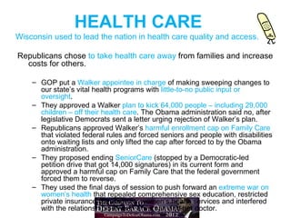 HEALTH CARE
Wisconsin used to lead the nation in health care quality and access.

Republicans chose to take health care away from families and increase
  costs for others.

    – GOP put a Walker appointee in charge of making sweeping changes to
      our state’s vital health programs with little-to-no public input or
      oversight.
    – They approved a Walker plan to kick 64,000 people – including 29,000
      children – off their health care. The Obama administration said no, after
      legislative Democrats sent a letter urging rejection of Walker’s plan.
    – Republicans approved Walker’s harmful enrollment cap on Family Care
      that violated federal rules and forced seniors and people with disabilities
      onto waiting lists and only lifted the cap after forced to by the Obama
      administration.
    – They proposed ending SeniorCare (stopped by a Democratic-led
      petition drive that got 14,000 signatures) in its current form and
      approved a harmful cap on Family Care that the federal government
      forced them to reverse.
    – They used the final days of session to push forward an extreme war on
      women’s health that repealed comprehensive sex education, restricted
      private insurance coverage for women’s health services and interfered
      with the relationship between a woman and her doctor.
 