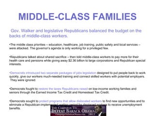 MIDDLE-CLASS FAMILIES
 Gov. Walker and legislative Republicans balanced the budget on the
backs of middle-class workers.
•The middle class priorities – education, healthcare, job training, public safety and local services –
were attacked. The governor’s agenda is only working for a privileged few.

•Republicans talked about shared sacrifice – then told middle-class workers to pay more for their
health care and pensions while giving away $2.36 billion to large corporations and Republican special
interests.

•Democrats introduced two separate packages of jobs legislation designed to put people back to work
quickly, give our workers much-needed training and connect skilled workers with potential employers.
 They were ignored.

•Democrats fought to restore the taxes Republicans raised on low-income working families and
seniors through the Earned Income Tax Credit and Homestead Tax Credit.

•Democrats sought to protect programs that allow dislocated workers to find new opportunities and to
eliminate a Republican-implemented waiting period for displaced workers to receive unemployment
benefits.
 