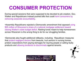 CONSUMER PROTECTION
During special sessions that were supposed to be devoted to job creation, Gov.
Walker and Republicans instead pushed bills that could harm consumers by
removing corporate accountability.

•Assembly Republicans rejected a Democratic amendment that opposed using
$25 million of Wisconsin’s share of a national mortgage settlement toward
closing Walker’s state budget deficit. Raiding funds meant to help homeowners
across Wisconsin is the wrong thing to do for our struggling families.

•Democrats also fought additional rollbacks, including: Republican measures
that protect negligent doctors from lawsuits, hurt seniors in nursing homes,
protect corporations from paying damages for injuring people or selling faulty
products and allowing landlords to discriminate against tenants.
 