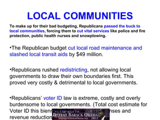 LOCAL COMMUNITIES
To make up for their bad budgeting, Republicans passed the buck to
local communities, forcing them to cut vital services like police and fire
protection, public health nurses and snowplowing.


•The Republican budget cut local road maintenance and
slashed local transit aids by $49 million.

•Republicans rushed redistricting, not allowing local
governments to draw their own boundaries first. This
proved very costly & detrimental to local governments.

•Republicans’ voter ID law is extreme, costly and overly
burdensome to local governments. (Total cost estimate for
Voter ID this biennium: $17 million in expenses and
revenue reductions.)
 