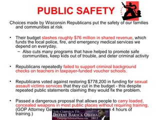 PUBLIC SAFETY
Choices made by Wisconsin Republicans put the safety of our families
  and communities at risk

•   Their budget slashes roughly $76 million in shared revenue, which
    funds the local police, fire, and emergency medical services we
    depend on everyday.
     – Also cuts many programs that have helped to promote safe
       communities, keep kids out of trouble, and deter criminal activity

•   Republicans repeatedly failed to support criminal background
    checks on teachers in taxpayer-funded voucher schools.

•   Republicans voted against restoring $778,200 in funding for sexual
    assault victims services that they cut in the budget - this despite
    repeated public statements claiming they would fix the problem.

•   Passed a dangerous proposal that allows people to carry loaded,
    concealed weapons in most public places without requiring training.
    (GOP Attorney General recommended minimum 4 hours of
    training.)
 
