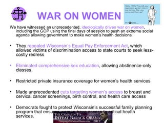 WAR ON WOMEN
We have witnessed an unprecedented, ideologically driven war on women,
  including the GOP using the final days of session to push an extreme social
  agenda allowing government to make women’s health decisions

•   They repealed Wisconsin’s Equal Pay Enforcement Act, which
    allowed victims of discrimination access to state courts to seek less-
    costly redress

•   Eliminated comprehensive sex education, allowing abstinence-only
    classes.

•   Restricted private insurance coverage for women’s health services

•   Made unprecedented cuts targeting women’s access to breast and
    cervical cancer screenings, birth control, and health care access

•   Democrats fought to protect Wisconsin’s successful family planning
    program that ensures women have access to critical health
    services.
 