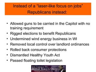 Instead of a “laser-like focus on jobs”
          Republicans instead:

• Allowed guns to be carried in the Capitol with no
  training requirement
• Rigged elections to benefit Republicans
• Undermined wind energy business in WI
• Removed local control over landlord ordinances
• Rolled back consumer protections
• Dismantled Healthy Youth Act
• Passed floating toilet legislation
 