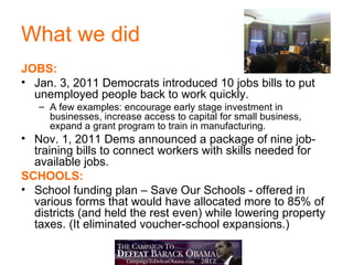 What we did
JOBS:
• Jan. 3, 2011 Democrats introduced 10 jobs bills to put
  unemployed people back to work quickly.
   – A few examples: encourage early stage investment in
     businesses, increase access to capital for small business,
     expand a grant program to train in manufacturing.
• Nov. 1, 2011 Dems announced a package of nine job-
  training bills to connect workers with skills needed for
  available jobs.
SCHOOLS:
• School funding plan – Save Our Schools - offered in
  various forms that would have allocated more to 85% of
  districts (and held the rest even) while lowering property
  taxes. (It eliminated voucher-school expansions.)
 