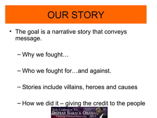 OUR STORY
• The goal is a narrative story that conveys
  message.

  – Why we fought…

  – Who we fought for…and against.

  – Stories include villains, heroes and causes

  – How we did it – giving the credit to the people
 