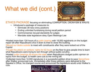What we did (cont.)

ETHICS PACKAGE focusing on eliminating CORRUPTION, CRONYISM & WASTE
     – Introduced a package of measures to:
         • Eliminate 39 new crony positions
         • Ending unlimited fundraising during recall petition period
         • Commonsense recusal standards for judges
         • Mandate state legislature obey Open Meetings Law

•Hosted more than 124 hours of a public hearing with 18,000 registrants on the budget
repair bill after Republicans shut it down & tried to close the building.
•Moved our desks outside to meet with constituents after they were locked out of the
Capitol
•Fought the attack on workers’ rights for 62 hours on the floor to give people time to learn
what Republicans were trying to ram through without public scrutiny.
•Hosted public hearings all across the state when Republicans dodged public opinion on
topics from the budget, to health care cuts to the mining bill.
•Collected more than 14,000 signatures in a successful petition drive to save SeniorCare
after Walker announced cuts. Immediately after these petitions were delivered to the
Speaker’s Office, he changed course and announced the legislature would undo Walker’s
cuts.
 