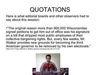 QUOTATIONS
Here is what editorial boards and other observers had to
say about this session:

•“The original reason more than 900,000 Wisconsinites
signed petitions to get him out of office was his signature
on a bill that stripped most public employees of their
collective bargaining rights. But, every few weeks, Mr.
Walker provides new grounds for becoming the third
American governor to be removed by his own electorate.”
(New York Times editorial on Walker signing anti-equal pay bill, 4/11/12)
 