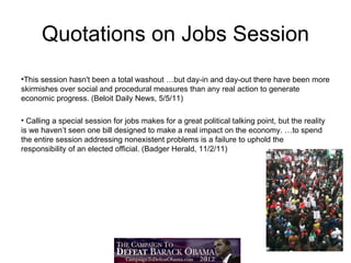 Quotations on Jobs Session
•This session hasn't been a total washout …but day-in and day-out there have been more
skirmishes over social and procedural measures than any real action to generate
economic progress. (Beloit Daily News, 5/5/11)

• Calling a special session for jobs makes for a great political talking point, but the reality
is we haven’t seen one bill designed to make a real impact on the economy. …to spend
the entire session addressing nonexistent problems is a failure to uphold the
responsibility of an elected official. (Badger Herald, 11/2/11)
 