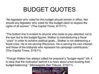BUDGET QUOTES
“No legislator who voted for this budget should remain in office. Nor
should any legislator who voted for this budget claim to respect the
rights of all women.” (The Capital Times, 6/17/11)

“The bottom line is evident to anyone who cares to pay attention not to
the spin but to the budget figures: Walker is manufacturing a fiscal
“crisis” in order to achieve political goals…Walker is not addressing a
fiscal crisis. He is not serving Wisconsin. He is serving his own interest
and those of the lobbyists who represent his campaign contributors.”
(The Capital Times, 2/16/11)

“Though Walker has always called his proposal a "budget-repair'' bill, it
is clear that the motivation behind it is more about union-busting than
budget-balancing.” (Minneapolis Star Tribune, 3/10/11)
 