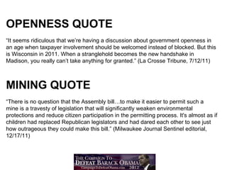 OPENNESS QUOTE
“It seems ridiculous that we’re having a discussion about government openness in
an age when taxpayer involvement should be welcomed instead of blocked. But this
is Wisconsin in 2011. When a stranglehold becomes the new handshake in
Madison, you really can’t take anything for granted.” (La Crosse Tribune, 7/12/11)



MINING QUOTE
“There is no question that the Assembly bill…to make it easier to permit such a
mine is a travesty of legislation that will significantly weaken environmental
protections and reduce citizen participation in the permitting process. It's almost as if
children had replaced Republican legislators and had dared each other to see just
how outrageous they could make this bill.” (Milwaukee Journal Sentinel editorial,
12/17/11)
 