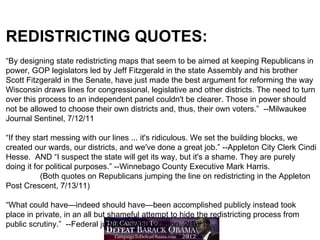 REDISTRICTING QUOTES:
“By designing state redistricting maps that seem to be aimed at keeping Republicans in
power, GOP legislators led by Jeff Fitzgerald in the state Assembly and his brother
Scott Fitzgerald in the Senate, have just made the best argument for reforming the way
Wisconsin draws lines for congressional, legislative and other districts. The need to turn
over this process to an independent panel couldn't be clearer. Those in power should
not be allowed to choose their own districts and, thus, their own voters.” --Milwaukee
Journal Sentinel, 7/12/11

“If they start messing with our lines ... it's ridiculous. We set the building blocks, we
created our wards, our districts, and we've done a great job.” --Appleton City Clerk Cindi
Hesse. AND “I suspect the state will get its way, but it's a shame. They are purely
doing it for political purposes.” --Winnebago County Executive Mark Harris.
           (Both quotes on Republicans jumping the line on redistricting in the Appleton
Post Crescent, 7/13/11)

“What could have—indeed should have—been accomplished publicly instead took
place in private, in an all but shameful attempt to hide the redistricting process from
public scrutiny.” --Federal judges’ written opinion, 2/16/12
 