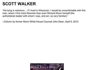 SCOTT WALKER
“His lying is notorious….If I lived in Wisconsin, I would be uncomfortable with this
man, whom I find more Nixonian than even Richard Nixon himself (the
authoritarian leader with whom I was, and am, so very familiar).”

--Column by former Nixon White House Counsel John Dean, April 6, 2012
 