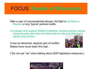 FOCUS: People of Wisconsin

After a year of unprecedented abuses, the fight is not Dems v.
   Repubs or any ‘typical’ partisan battle.

It is people who support Walker’s extreme, divisive policies versus
    everyone else who does not and wants to return to Wisconsin
    values and priorities.

It was an abnormal, atypical year of conflict.
Stakes have never been this high.

(*Do not use “we” when talking about GOP legislative measures.)
 