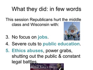 What they did: in few words
This session Republicans hurt the middle
   class and Wisconsin with:

• No focus on jobs.
• Severe cuts to public education.
• Ethics abuses, power grabs,
  shutting out the public & constant
  legal battles.
 