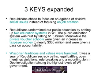 3 KEYS expanded
• Republicans chose to focus on an agenda of divisive
  social issues instead of focusing on job creation.

• Republicans undermined our public education by setting
  up two education systems in WI. The public education
  system was hurt by taking $1.6 billion. Meanwhile the
  private voucher schools were given an increase in
  taxpayer money to nearly $300 million and were given a
  pass on accountability.

• Wisconsin traditions and values were trampled. It was a
  year of Republican secrecy oaths, legal battles, open
  meetings violations, rule breaking and a mounting John
  Doe investigation tainting the highest levels of WI
  government.
 