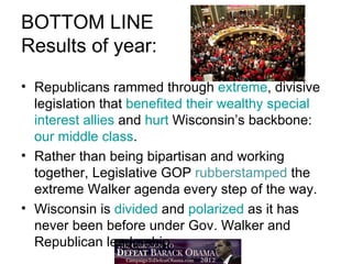 BOTTOM LINE
Results of year:
• Republicans rammed through extreme, divisive
  legislation that benefited their wealthy special
  interest allies and hurt Wisconsin’s backbone:
  our middle class.
• Rather than being bipartisan and working
  together, Legislative GOP rubberstamped the
  extreme Walker agenda every step of the way.
• Wisconsin is divided and polarized as it has
  never been before under Gov. Walker and
  Republican leadership.
 