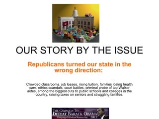 OUR STORY BY THE ISSUE
  Republicans turned our state in the
          wrong direction:

 Crowded classrooms, job losses, rising tuition, families losing health
  care, ethics scandals, court battles, criminal probe of top Walker
 aides, among the biggest cuts to public schools and colleges in the
      country, raising taxes on seniors and struggling families.
 