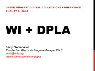 WI + DPLA
UPPER MIDWEST DIGITAL COLLECTIONS CONFERENCE
AUGUST 9, 2016
Emily Pfotenhauer
Recollection Wisconsin Program Manager, WiLS
emily@wils.org
recollectionwisconsin.org/dpla
 