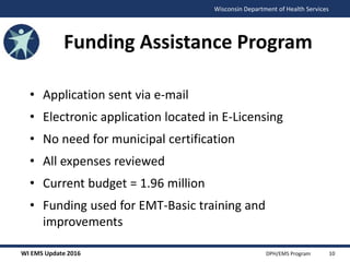 WI EMS Update 2016 DPH/EMS Program
Wisconsin Department of Health Services
Funding Assistance Program
• Application sent via e-mail
• Electronic application located in E-Licensing
• No need for municipal certification
• All expenses reviewed
• Current budget = 1.96 million
• Funding used for EMT-Basic training and
improvements
10
 