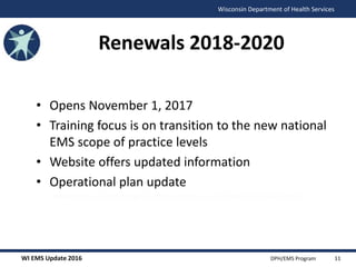 WI EMS Update 2016 DPH/EMS Program
Wisconsin Department of Health Services
Renewals 2018-2020
• Opens November 1, 2017
• Training focus is on transition to the new national
EMS scope of practice levels
• Website offers updated information
• Operational plan update
(www.dhs.wisconsin.gov/ems/License_certification/index.htm)
11
 