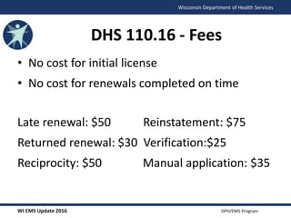 WI EMS Update 2016 DPH/EMS Program
Wisconsin Department of Health Services
DHS 110.16 - Fees
• No cost for initial license
• No cost for renewals completed on time
Late renewal: $50 Reinstatement: $75
Returned renewal: $30 Verification:$25
Reciprocity: $50 Manual application: $35
 