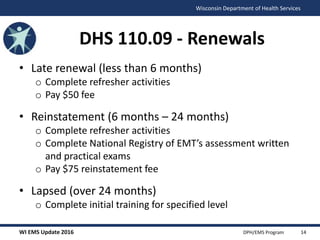 WI EMS Update 2016 DPH/EMS Program
Wisconsin Department of Health Services
DHS 110.09 - Renewals
• Late renewal (less than 6 months)
o Complete refresher activities
o Pay $50 fee
• Reinstatement (6 months – 24 months)
o Complete refresher activities
o Complete National Registry of EMT’s assessment written
and practical exams
o Pay $75 reinstatement fee
• Lapsed (over 24 months)
o Complete initial training for specified level
14
 