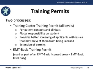 WI EMS Update 2016 DPH/EMS Program
Wisconsin Department of Health Services
Training Permits
Two processes:
• Training Center Training Permit (all levels)
o For patient contacts and clinicals
o Places responsibility on student
o Provides better screening of applicants with issues
that may prevent them from being licensed
o Extension of permits
• EMT-Basic Training Permit
(used as part of an EMT-Basic licensed crew – EMT-Basic
level only)
15
 