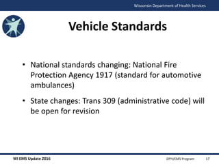 WI EMS Update 2016 DPH/EMS Program
Wisconsin Department of Health Services
Vehicle Standards
• National standards changing: National Fire
Protection Agency 1917 (standard for automotive
ambulances)
• State changes: Trans 309 (administrative code) will
be open for revision
17
 