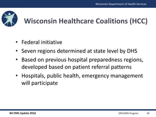 WI EMS Update 2016 DPH/EMS Program
Wisconsin Department of Health Services
Wisconsin Healthcare Coalitions (HCC)
• Federal initiative
• Seven regions determined at state level by DHS
• Based on previous hospital preparedness regions,
developed based on patient referral patterns
• Hospitals, public health, emergency management
will participate
18
 