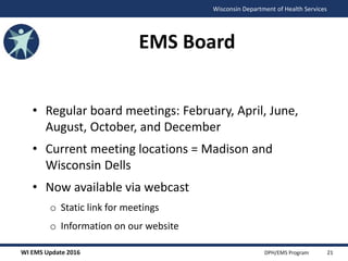 WI EMS Update 2016 DPH/EMS Program
Wisconsin Department of Health Services
EMS Board
• Regular board meetings: February, April, June,
August, October, and December
• Current meeting locations = Madison and
Wisconsin Dells
• Now available via webcast
o Static link for meetings
o Information on our website
21
 