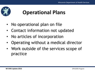 WI EMS Update 2016 DPH/EMS Program
Wisconsin Department of Health Services
• No operational plan on file
• Contact information not updated
• No articles of incorporation
• Operating without a medical director
• Work outside of the services scope of
practice
Operational Plans
 